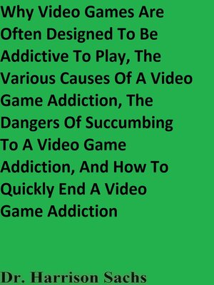 cover image of Why Video Games Are Often Designed to Be Addictive to Play, the Various Causes of a Video Game Addiction, the Dangers of Succumbing to a Video Game Addiction, and How to Quickly End a Video Game Addiction